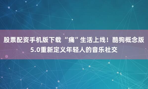 股票配资手机版下载 “痛”生活上线！酷狗概念版5.0重新定义年轻人的音乐社交