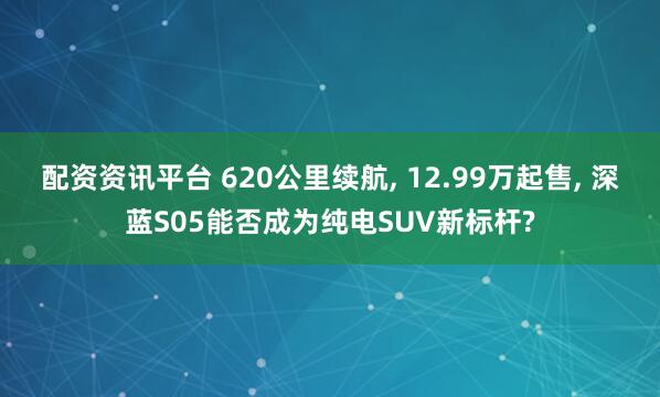 配资资讯平台 620公里续航, 12.99万起售, 深蓝S05能否成为纯电SUV新标杆?