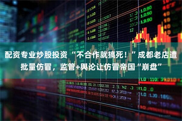 配资专业炒股投资 “不合作就搞死！”成都老店遭批量仿冒，监管+舆论让仿冒帝国“崩盘”