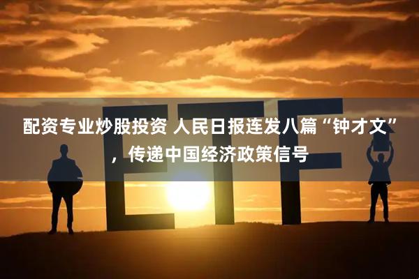 配资专业炒股投资 人民日报连发八篇“钟才文”，传递中国经济政策信号