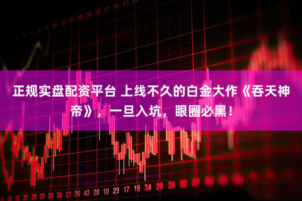 正规实盘配资平台 上线不久的白金大作《吞天神帝》，一旦入坑，眼圈必黑！