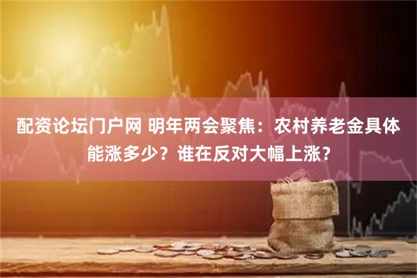 配资论坛门户网 明年两会聚焦：农村养老金具体能涨多少？谁在反对大幅上涨？