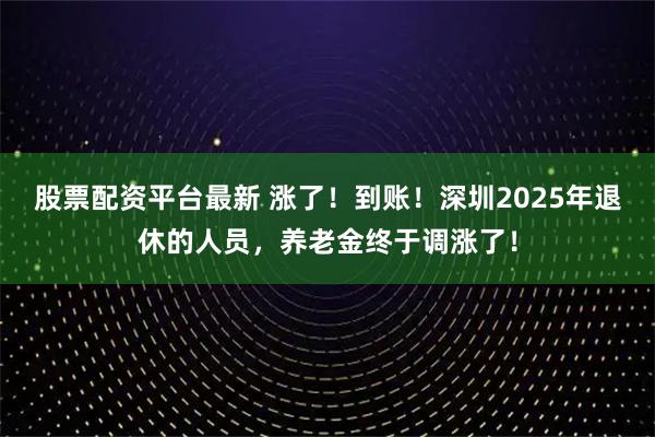股票配资平台最新 涨了！到账！深圳2025年退休的人员，养老金终于调涨了！