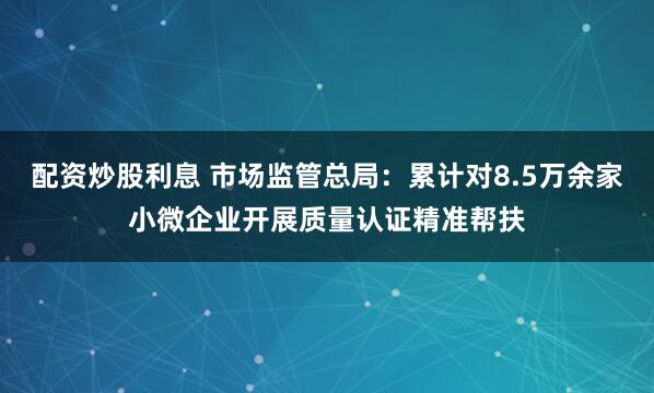 配资炒股利息 市场监管总局：累计对8.5万余家小微企业开展质量认证精准帮扶