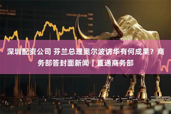 深圳配资公司 芬兰总理奥尔波访华有何成果？商务部答封面新闻｜直通商务部
