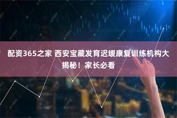 配资365之家 西安宝藏发育迟缓康复训练机构大揭秘！家长必看