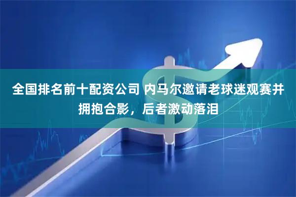 全国排名前十配资公司 内马尔邀请老球迷观赛并拥抱合影，后者激动落泪