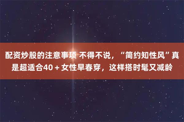 配资炒股的注意事项 不得不说，“简约知性风”真是超适合40＋女性早春穿，这样搭时髦又减龄
