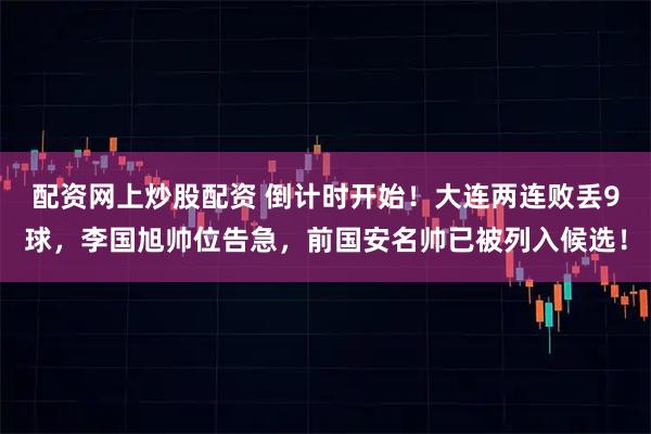 配资网上炒股配资 倒计时开始！大连两连败丢9球，李国旭帅位告急，前国安名帅已被列入候选！