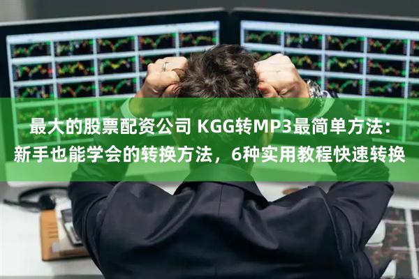 最大的股票配资公司 KGG转MP3最简单方法：新手也能学会的转换方法，6种实用教程快速转换