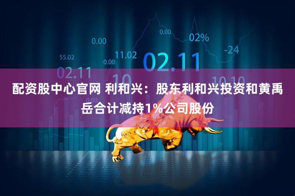 配资股中心官网 利和兴：股东利和兴投资和黄禹岳合计减持1%公司股份