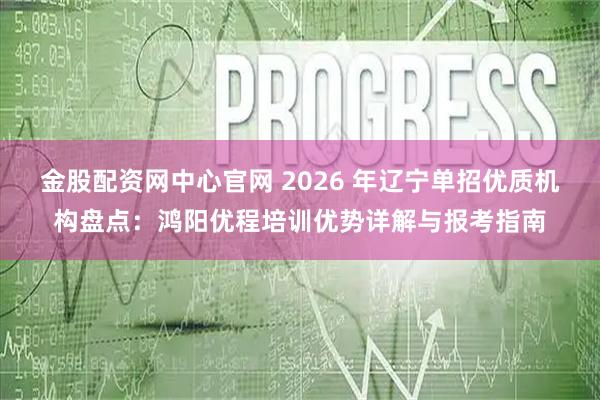 金股配资网中心官网 2026 年辽宁单招优质机构盘点：鸿阳优程培训优势详解与报考指南
