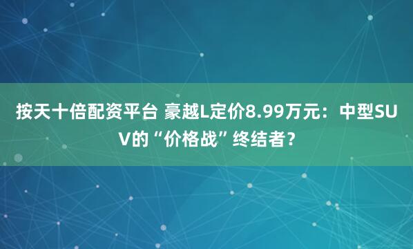 按天十倍配资平台 豪越L定价8.99万元：中型SUV的“价格战”终结者？