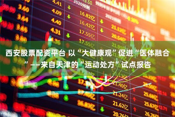 西安股票配资平台 以“大健康观”促进“医体融合”——来自天津的“运动处方”试点报告