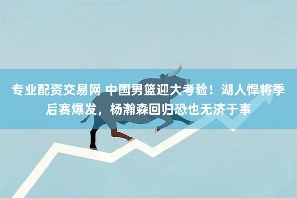 专业配资交易网 中国男篮迎大考验！湖人悍将季后赛爆发，杨瀚森回归恐也无济于事