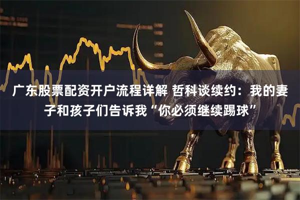 广东股票配资开户流程详解 哲科谈续约：我的妻子和孩子们告诉我“你必须继续踢球”