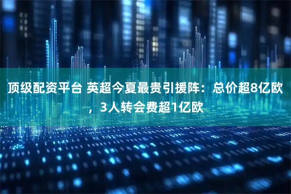 顶级配资平台 英超今夏最贵引援阵：总价超8亿欧，3人转会费超1亿欧