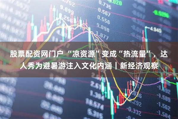 股票配资网门户 “凉资源”变成“热流量”，达人秀为避暑游注入文化内涵｜新经济观察