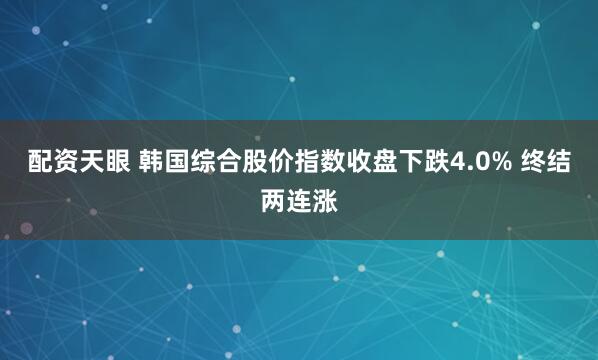 配资天眼 韩国综合股价指数收盘下跌4.0% 终结两连涨